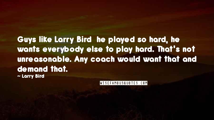 Larry Bird Quotes: Guys like Larry Bird  he played so hard, he wants everybody else to play hard. That's not unreasonable. Any coach would want that and demand that.