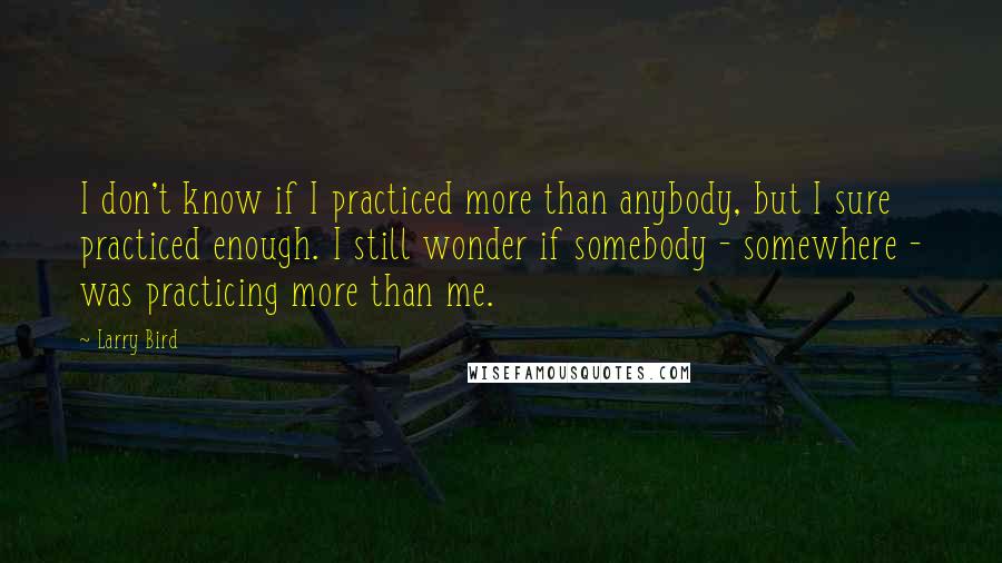 Larry Bird Quotes: I don't know if I practiced more than anybody, but I sure practiced enough. I still wonder if somebody - somewhere - was practicing more than me.