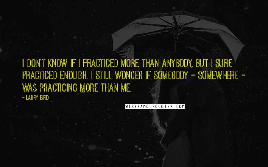 Larry Bird Quotes: I don't know if I practiced more than anybody, but I sure practiced enough. I still wonder if somebody - somewhere - was practicing more than me.