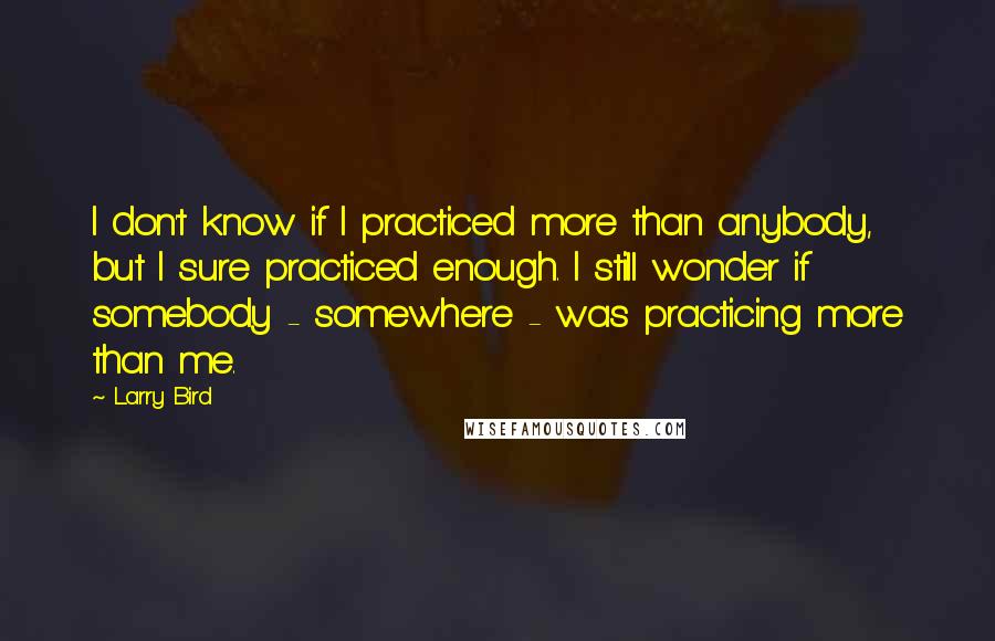 Larry Bird Quotes: I don't know if I practiced more than anybody, but I sure practiced enough. I still wonder if somebody - somewhere - was practicing more than me.