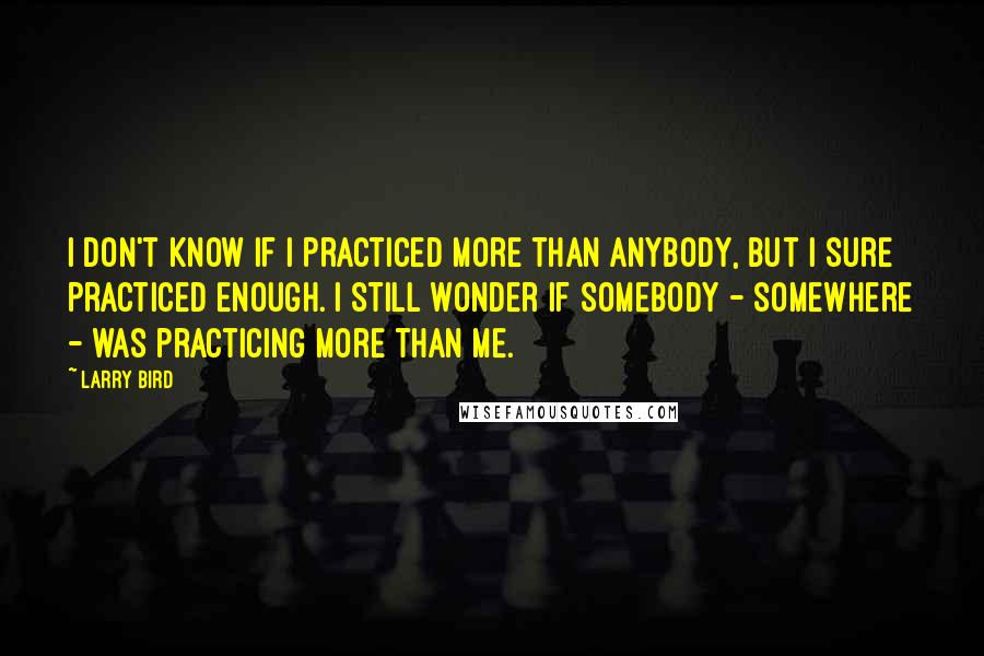 Larry Bird Quotes: I don't know if I practiced more than anybody, but I sure practiced enough. I still wonder if somebody - somewhere - was practicing more than me.