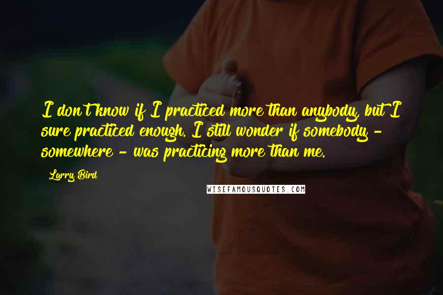 Larry Bird Quotes: I don't know if I practiced more than anybody, but I sure practiced enough. I still wonder if somebody - somewhere - was practicing more than me.