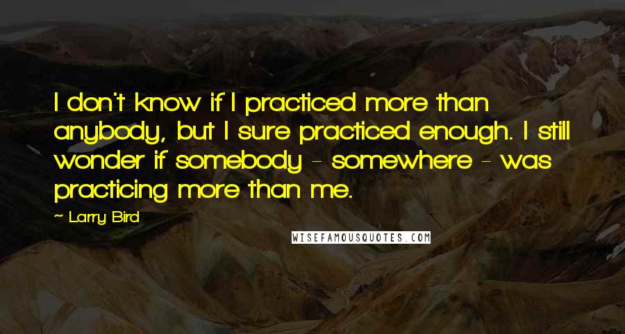 Larry Bird Quotes: I don't know if I practiced more than anybody, but I sure practiced enough. I still wonder if somebody - somewhere - was practicing more than me.