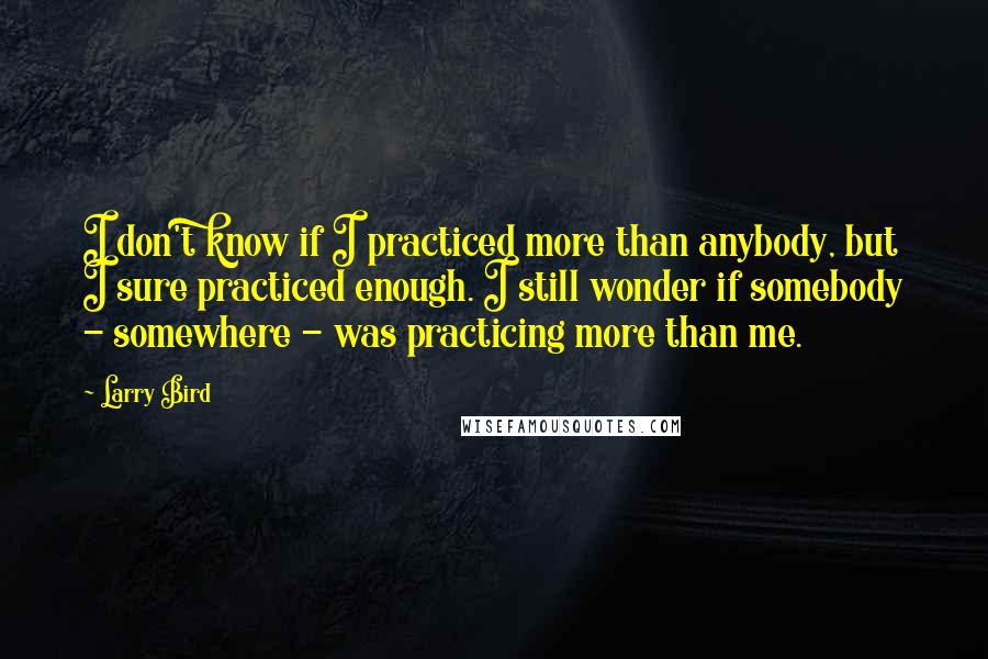 Larry Bird Quotes: I don't know if I practiced more than anybody, but I sure practiced enough. I still wonder if somebody - somewhere - was practicing more than me.