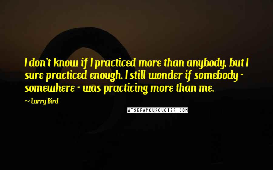 Larry Bird Quotes: I don't know if I practiced more than anybody, but I sure practiced enough. I still wonder if somebody - somewhere - was practicing more than me.