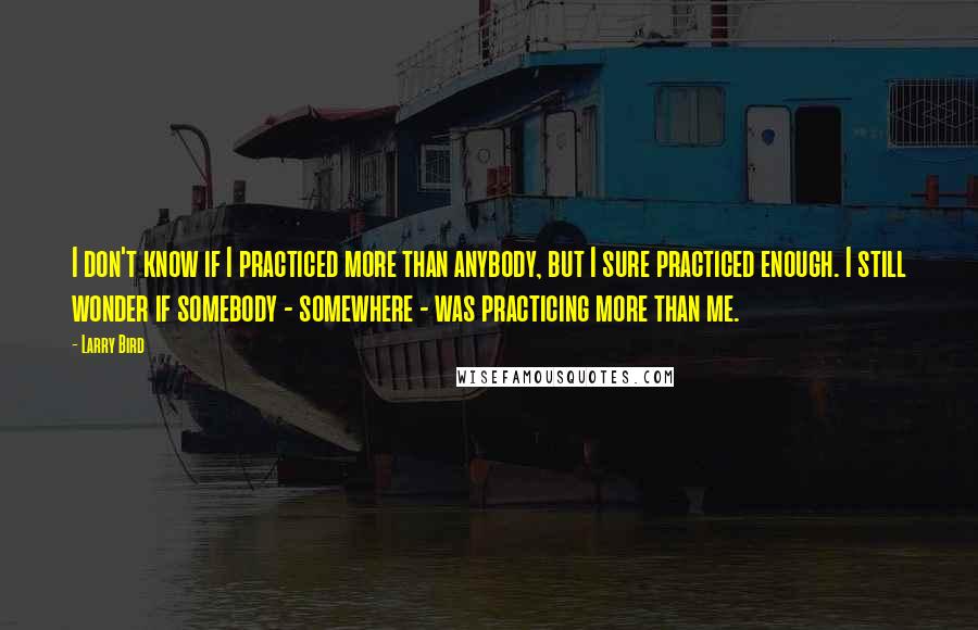 Larry Bird Quotes: I don't know if I practiced more than anybody, but I sure practiced enough. I still wonder if somebody - somewhere - was practicing more than me.