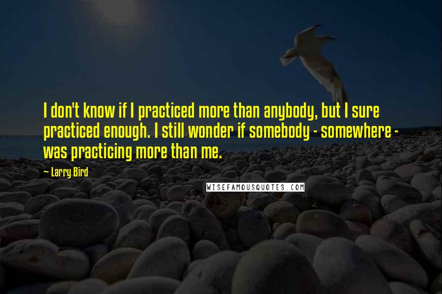 Larry Bird Quotes: I don't know if I practiced more than anybody, but I sure practiced enough. I still wonder if somebody - somewhere - was practicing more than me.