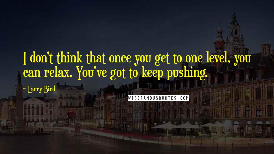 Larry Bird Quotes: I don't think that once you get to one level, you can relax. You've got to keep pushing.