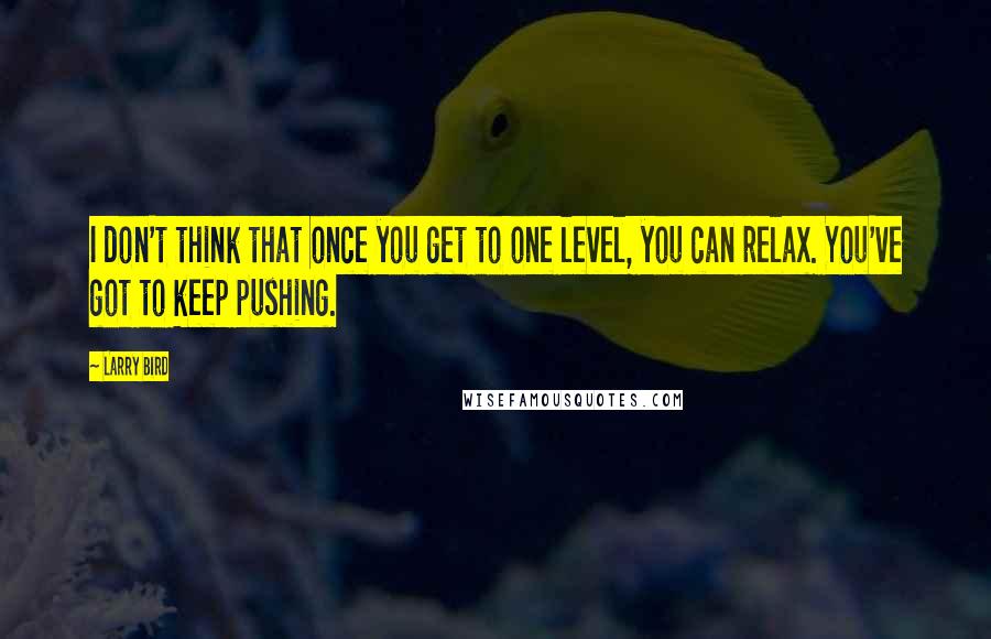 Larry Bird Quotes: I don't think that once you get to one level, you can relax. You've got to keep pushing.