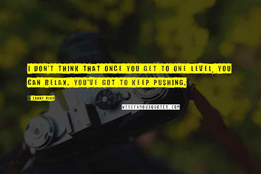 Larry Bird Quotes: I don't think that once you get to one level, you can relax. You've got to keep pushing.