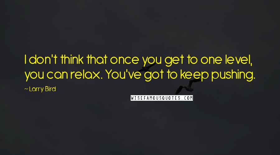 Larry Bird Quotes: I don't think that once you get to one level, you can relax. You've got to keep pushing.