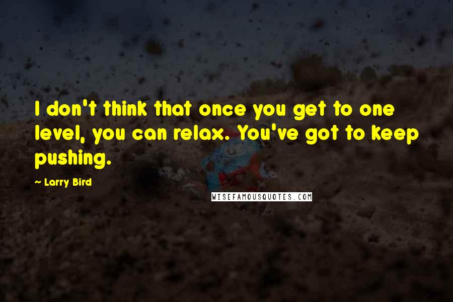 Larry Bird Quotes: I don't think that once you get to one level, you can relax. You've got to keep pushing.