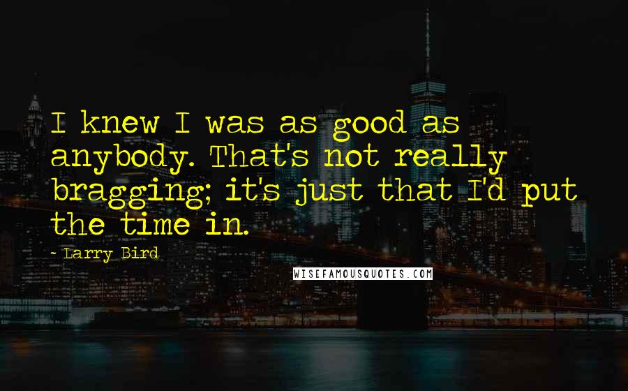 Larry Bird Quotes: I knew I was as good as anybody. That's not really bragging; it's just that I'd put the time in.