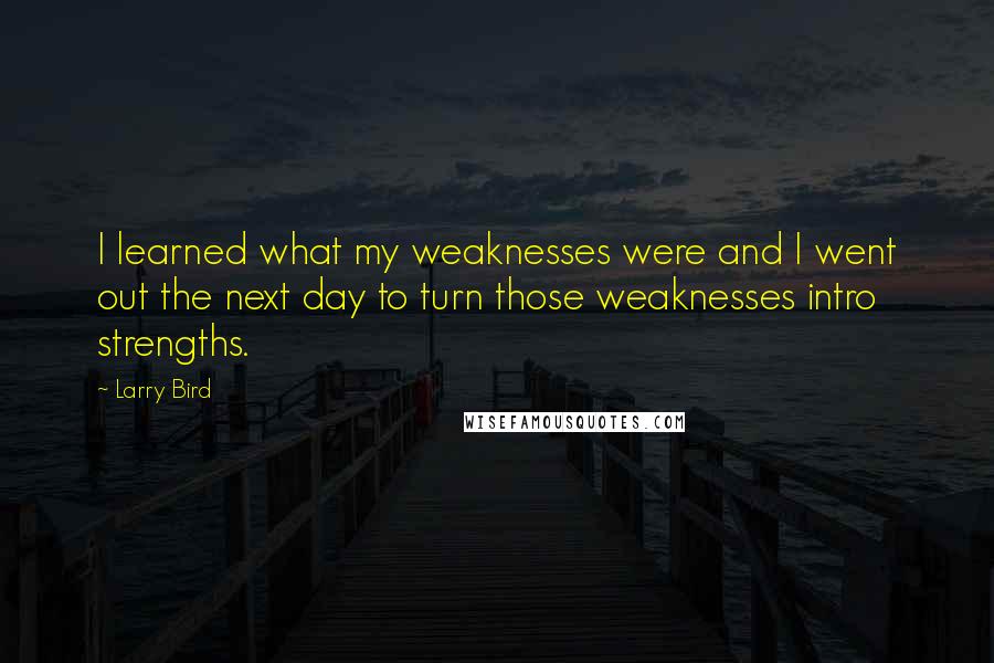 Larry Bird Quotes: I learned what my weaknesses were and I went out the next day to turn those weaknesses intro strengths.