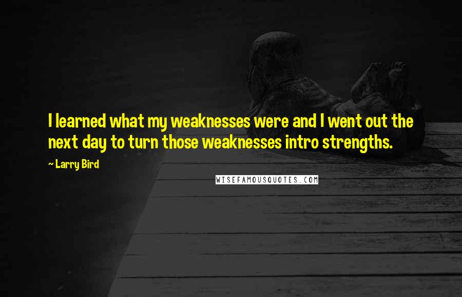 Larry Bird Quotes: I learned what my weaknesses were and I went out the next day to turn those weaknesses intro strengths.