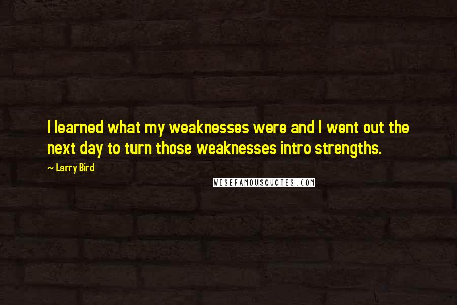 Larry Bird Quotes: I learned what my weaknesses were and I went out the next day to turn those weaknesses intro strengths.