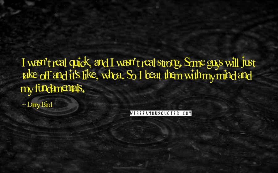 Larry Bird Quotes: I wasn't real quick, and I wasn't real strong. Some guys will just take off and it's like, whoa. So I beat them with my mind and my fundamentals.