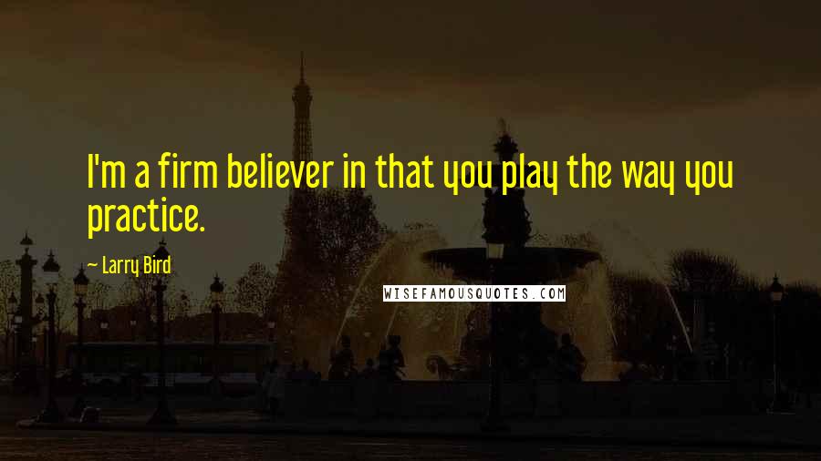 Larry Bird Quotes: I'm a firm believer in that you play the way you practice.