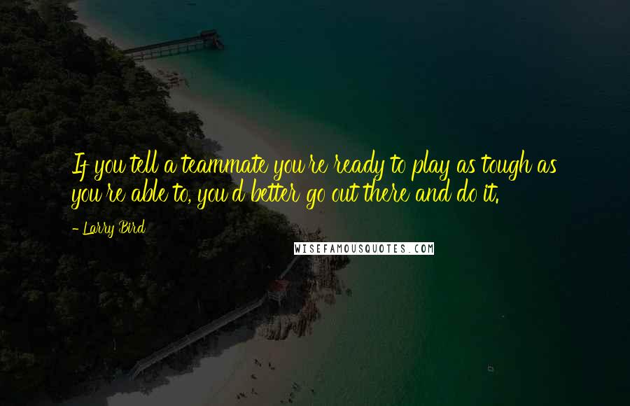 Larry Bird Quotes: If you tell a teammate you're ready to play as tough as you're able to, you'd better go out there and do it.