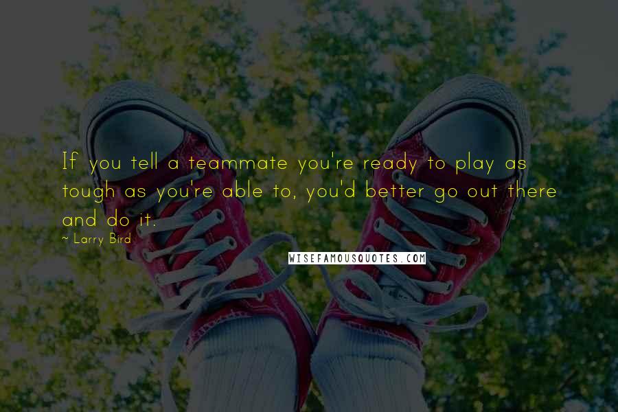 Larry Bird Quotes: If you tell a teammate you're ready to play as tough as you're able to, you'd better go out there and do it.