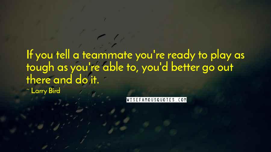 Larry Bird Quotes: If you tell a teammate you're ready to play as tough as you're able to, you'd better go out there and do it.