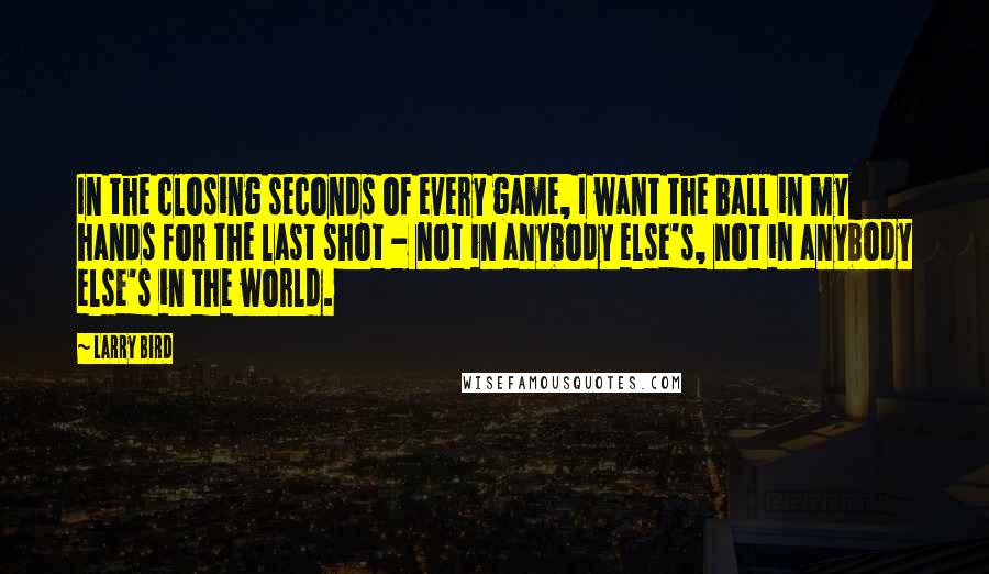 Larry Bird Quotes: In the closing seconds of every game, I want the ball in my hands for the last shot - not in anybody else's, not in anybody else's in the world.