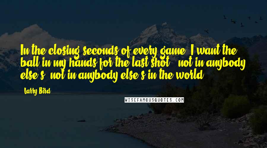 Larry Bird Quotes: In the closing seconds of every game, I want the ball in my hands for the last shot - not in anybody else's, not in anybody else's in the world.