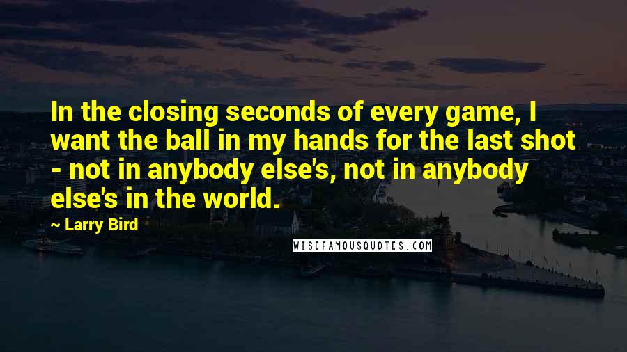 Larry Bird Quotes: In the closing seconds of every game, I want the ball in my hands for the last shot - not in anybody else's, not in anybody else's in the world.