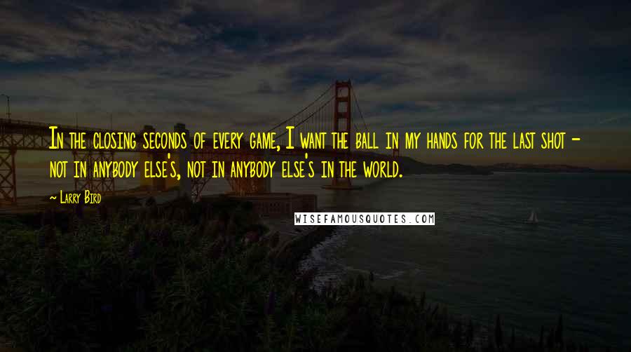 Larry Bird Quotes: In the closing seconds of every game, I want the ball in my hands for the last shot - not in anybody else's, not in anybody else's in the world.