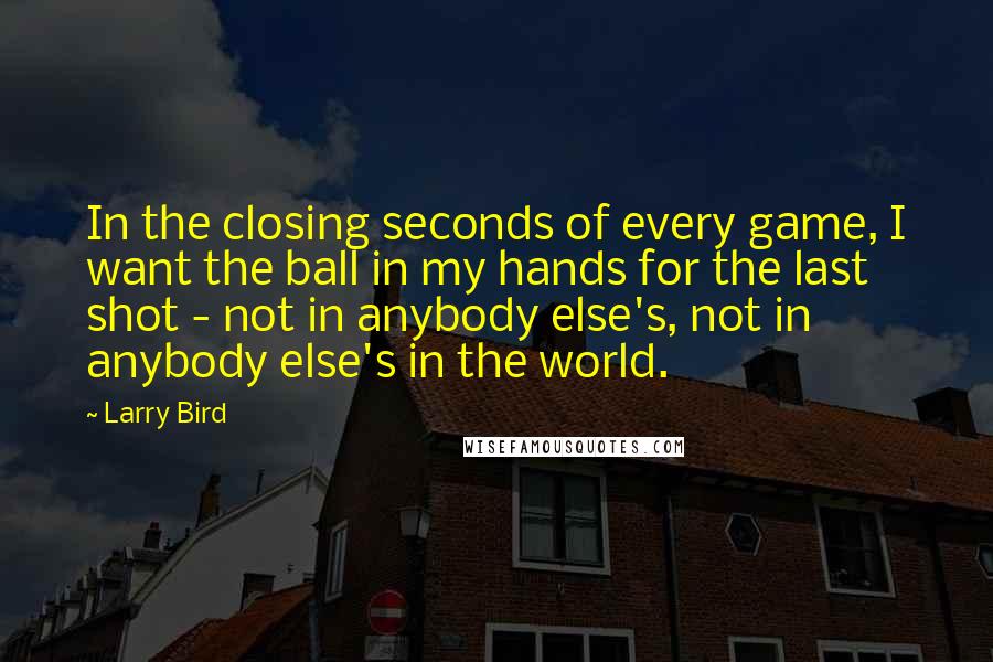 Larry Bird Quotes: In the closing seconds of every game, I want the ball in my hands for the last shot - not in anybody else's, not in anybody else's in the world.