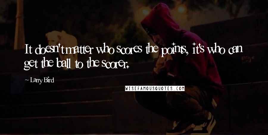 Larry Bird Quotes: It doesn't matter who scores the points, it's who can get the ball to the scorer.