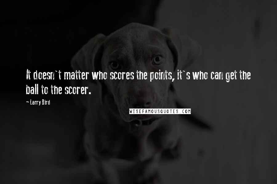 Larry Bird Quotes: It doesn't matter who scores the points, it's who can get the ball to the scorer.