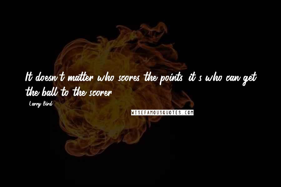Larry Bird Quotes: It doesn't matter who scores the points, it's who can get the ball to the scorer.