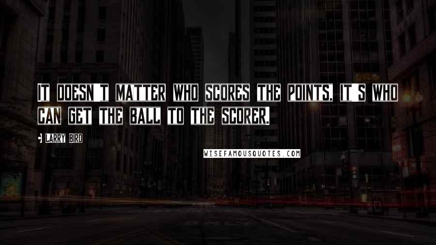 Larry Bird Quotes: It doesn't matter who scores the points, it's who can get the ball to the scorer.