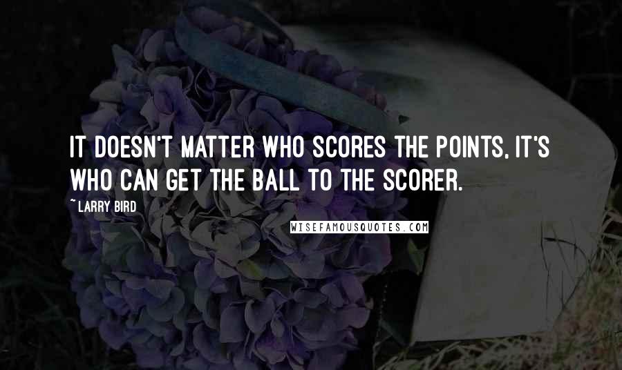 Larry Bird Quotes: It doesn't matter who scores the points, it's who can get the ball to the scorer.