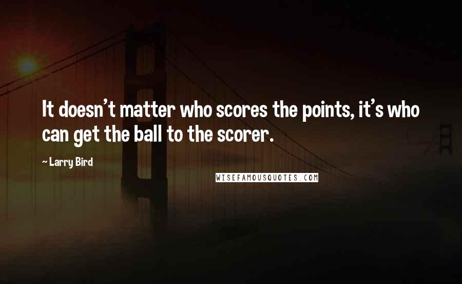 Larry Bird Quotes: It doesn't matter who scores the points, it's who can get the ball to the scorer.