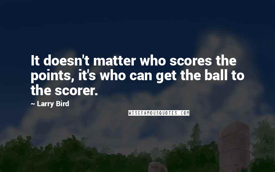 Larry Bird Quotes: It doesn't matter who scores the points, it's who can get the ball to the scorer.