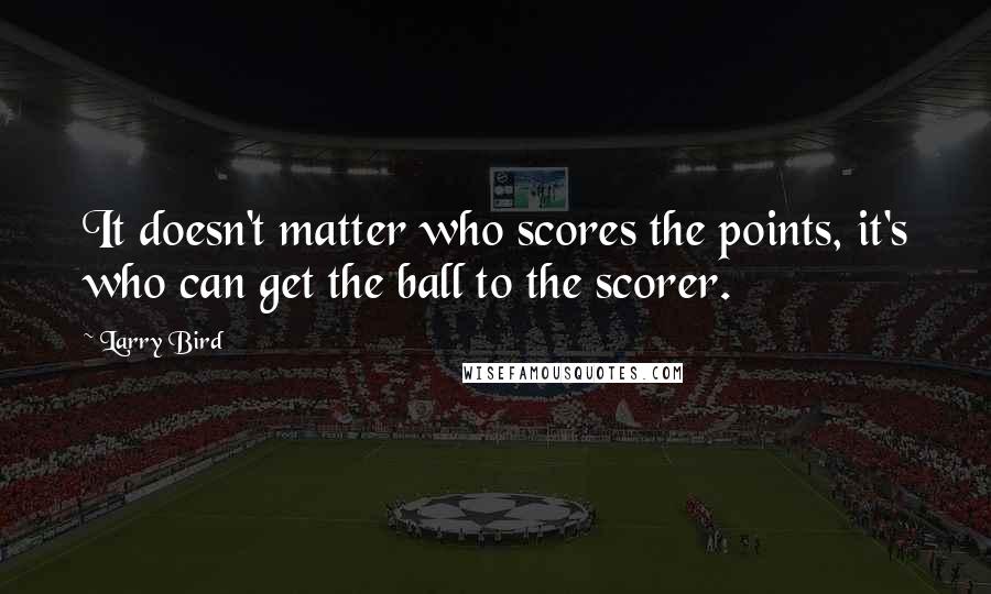 Larry Bird Quotes: It doesn't matter who scores the points, it's who can get the ball to the scorer.