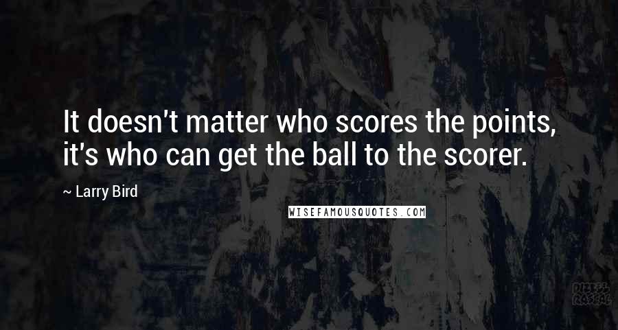 Larry Bird Quotes: It doesn't matter who scores the points, it's who can get the ball to the scorer.