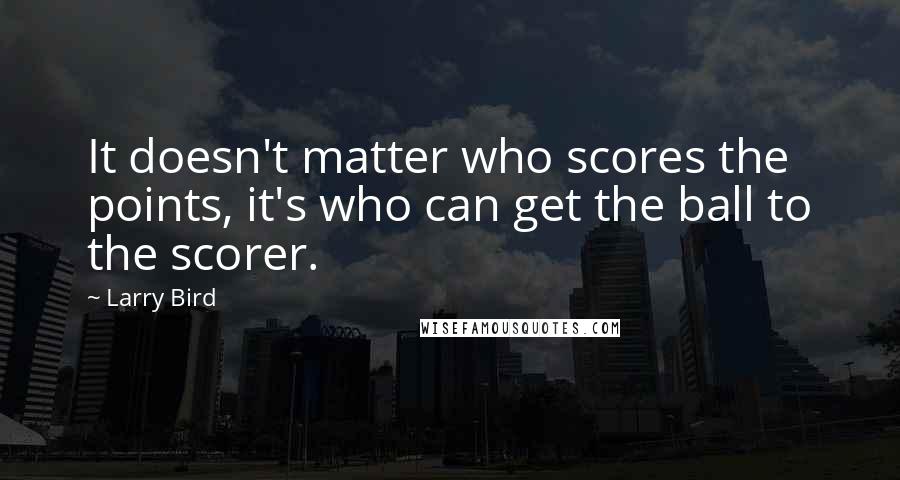 Larry Bird Quotes: It doesn't matter who scores the points, it's who can get the ball to the scorer.