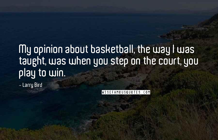 Larry Bird Quotes: My opinion about basketball, the way I was taught, was when you step on the court, you play to win.