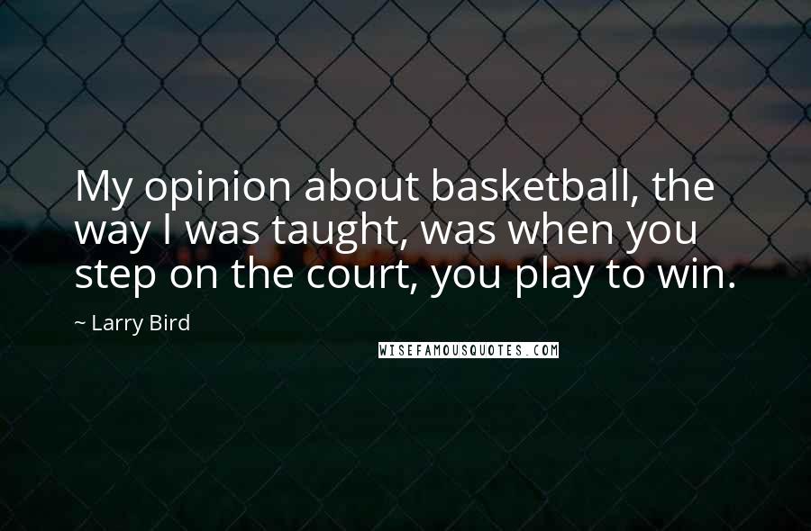 Larry Bird Quotes: My opinion about basketball, the way I was taught, was when you step on the court, you play to win.