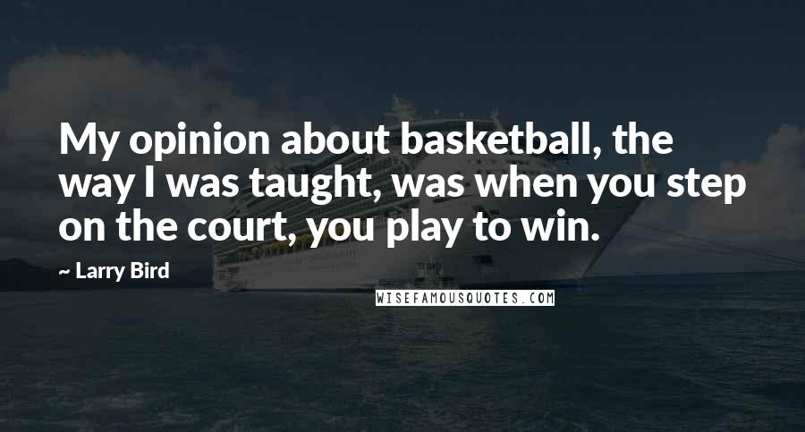 Larry Bird Quotes: My opinion about basketball, the way I was taught, was when you step on the court, you play to win.