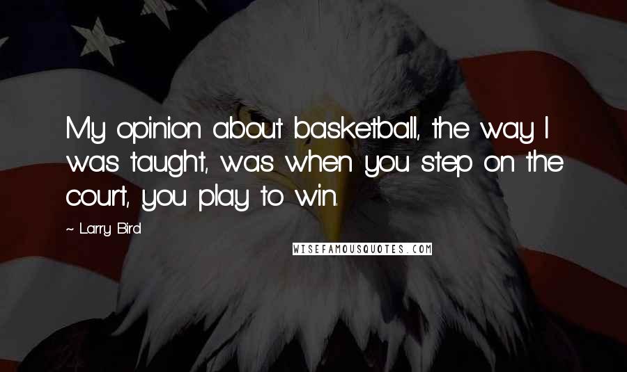 Larry Bird Quotes: My opinion about basketball, the way I was taught, was when you step on the court, you play to win.