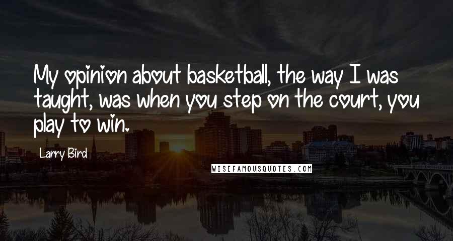 Larry Bird Quotes: My opinion about basketball, the way I was taught, was when you step on the court, you play to win.