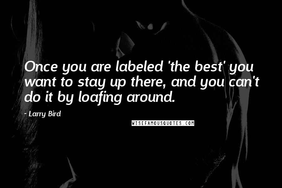 Larry Bird Quotes: Once you are labeled 'the best' you want to stay up there, and you can't do it by loafing around.