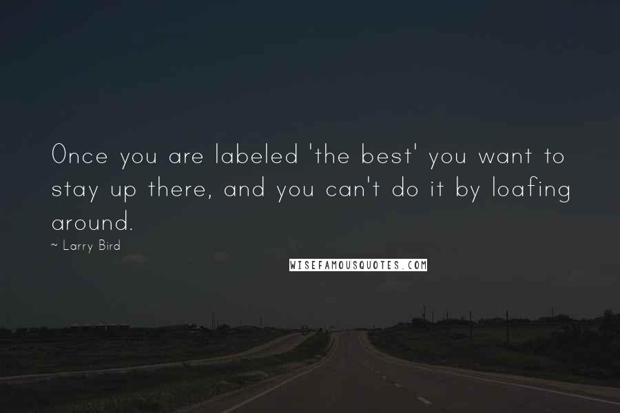 Larry Bird Quotes: Once you are labeled 'the best' you want to stay up there, and you can't do it by loafing around.