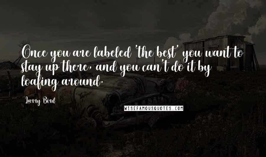 Larry Bird Quotes: Once you are labeled 'the best' you want to stay up there, and you can't do it by loafing around.