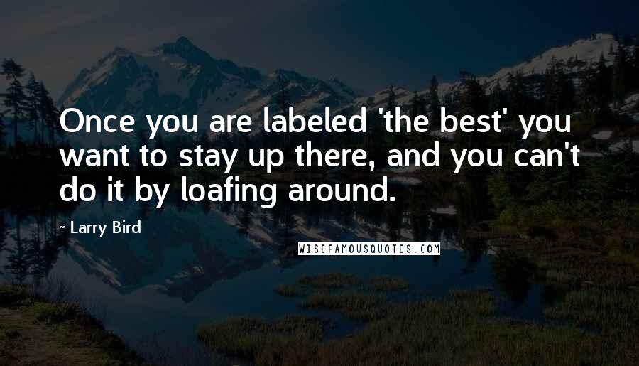 Larry Bird Quotes: Once you are labeled 'the best' you want to stay up there, and you can't do it by loafing around.