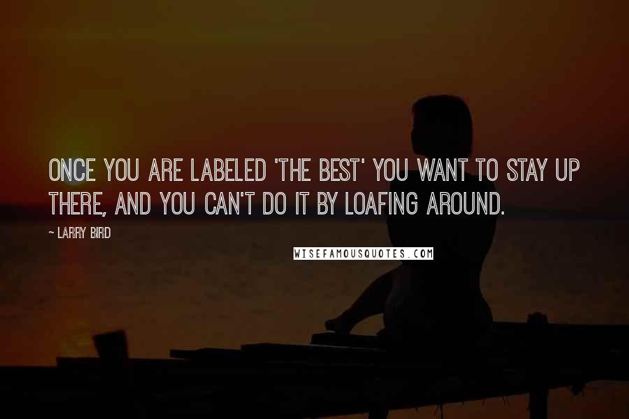 Larry Bird Quotes: Once you are labeled 'the best' you want to stay up there, and you can't do it by loafing around.